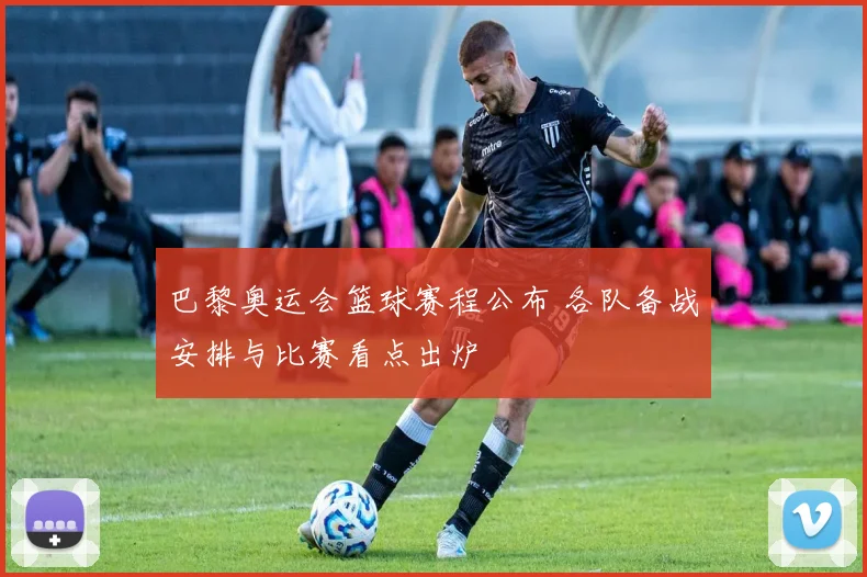 巴黎奥运会篮球赛程公布 各队备战安排与比赛看点出炉