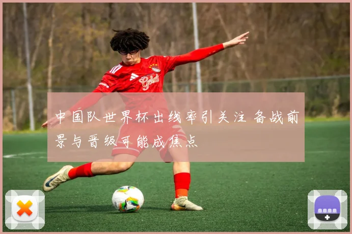 中国队世界杯出线率引关注 备战前景与晋级可能成焦点