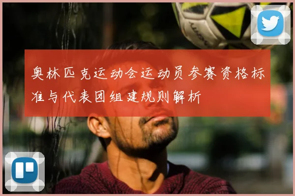 奥林匹克运动会运动员参赛资格标准与代表团组建规则解析