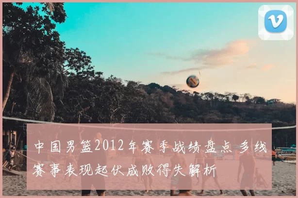 中国男篮2012年赛季战绩盘点 多线赛事表现起伏成败得失解析
