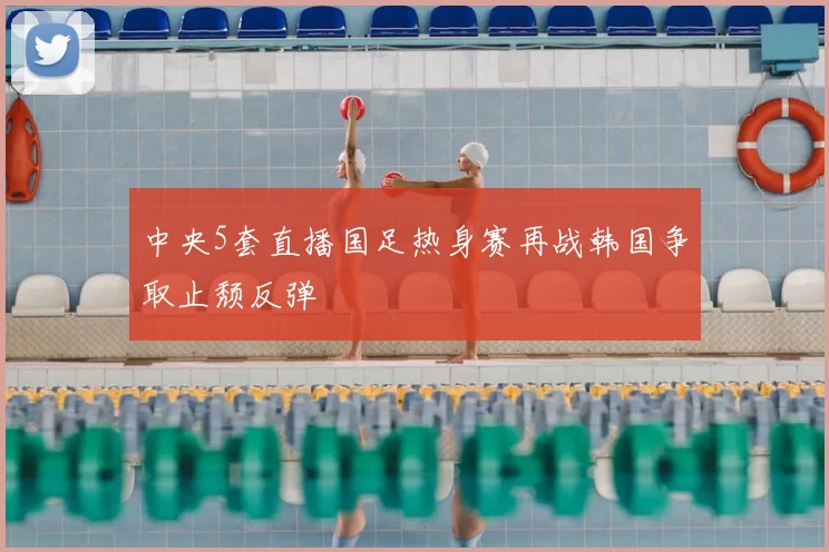中央5套直播国足热身赛再战韩国争取止颓反弹