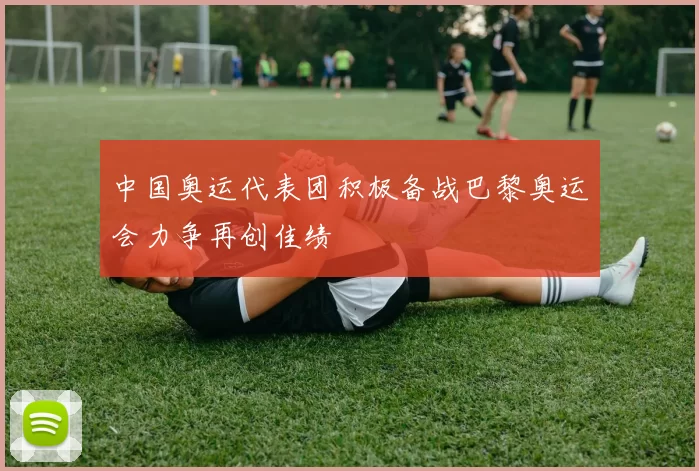 中国奥运代表团积极备战巴黎奥运会力争再创佳绩