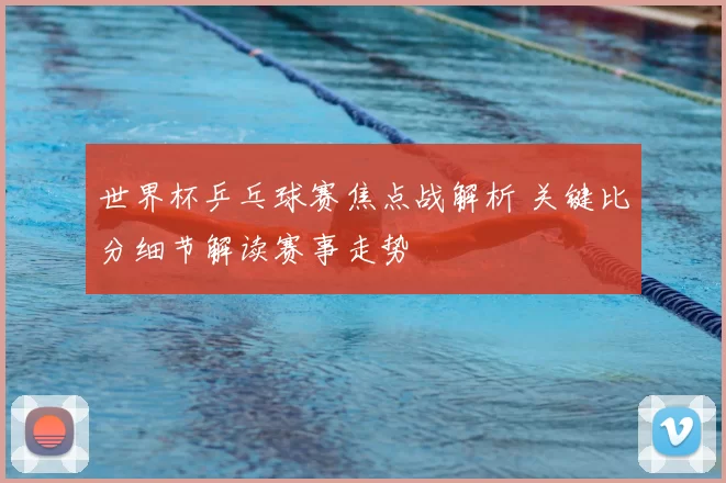 世界杯乒乓球赛焦点战解析 关键比分细节解读赛事走势
