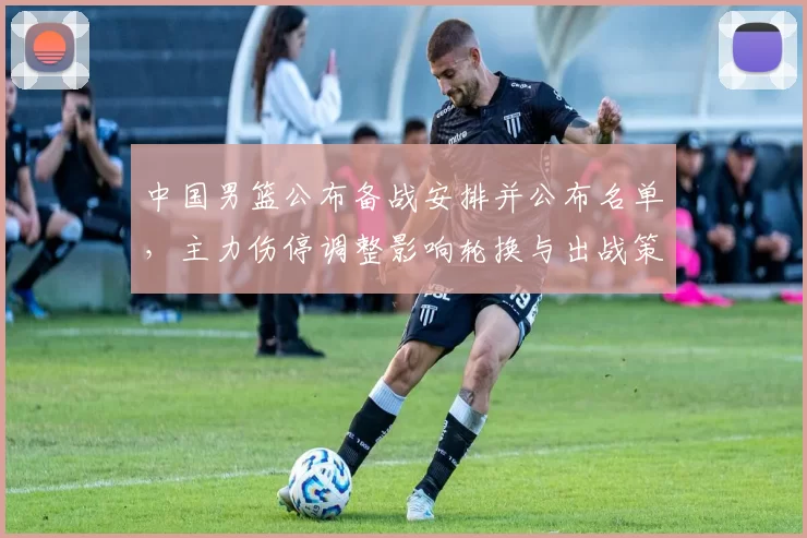 中国男篮公布备战安排并公布名单，主力伤停调整影响轮换与出战策略
