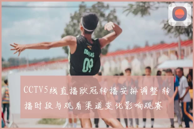 CCTV5线直播欧冠转播安排调整 转播时段与观看渠道变化影响观赛