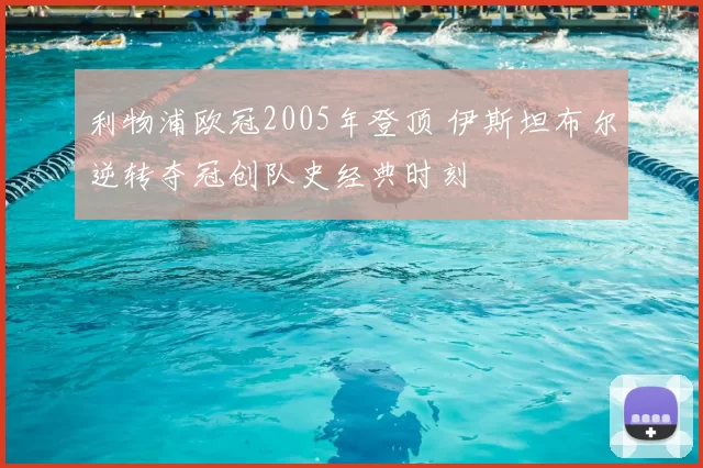 利物浦欧冠2005年登顶 伊斯坦布尔逆转夺冠创队史经典时刻