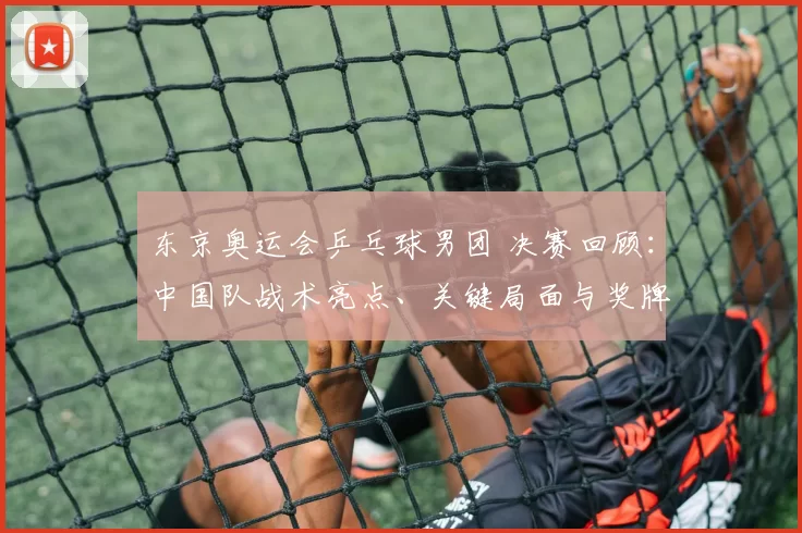 东京奥运会乒乓球男团 决赛回顾：中国队战术亮点、关键局面与奖牌归属