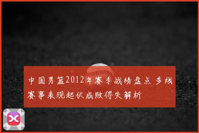 中国男篮2012年赛季战绩盘点 多线赛事表现起伏成败得失解析