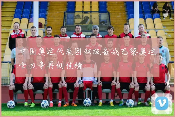中国奥运代表团积极备战巴黎奥运会力争再创佳绩