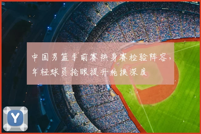 中国男篮季前赛热身赛检验阵容，年轻球员抢眼提升轮换深度