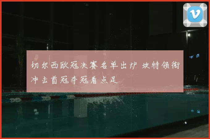 切尔西欧冠决赛名单出炉 坎特领衔冲击首冠夺冠看点足