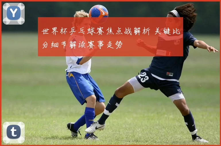 世界杯乒乓球赛焦点战解析 关键比分细节解读赛事走势