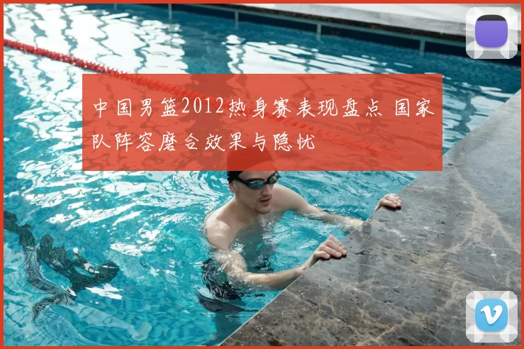中国男篮2012热身赛表现盘点 国家队阵容磨合效果与隐忧