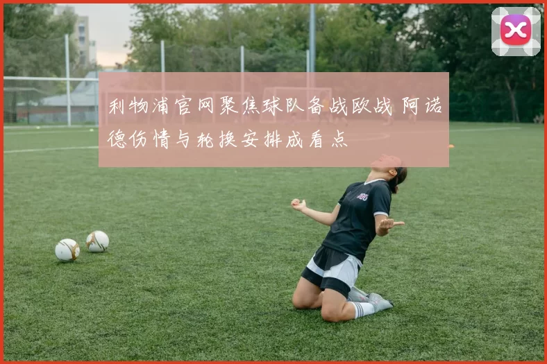 利物浦官网聚焦球队备战欧战 阿诺德伤情与轮换安排成看点