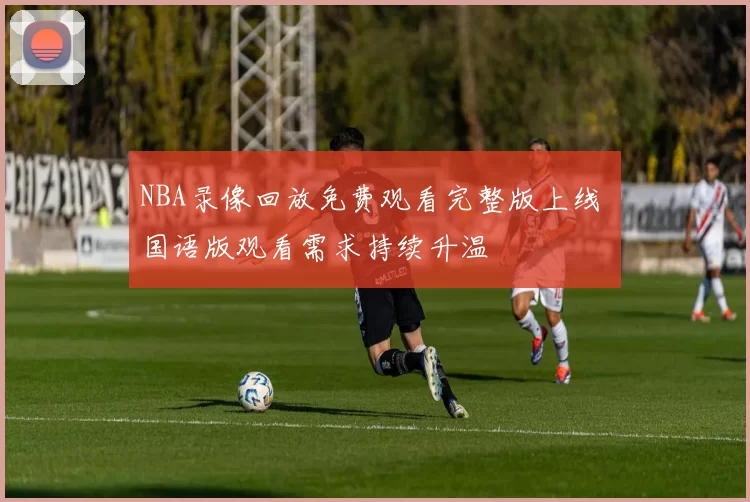 NBA录像回放免费观看完整版上线 国语版观看需求持续升温