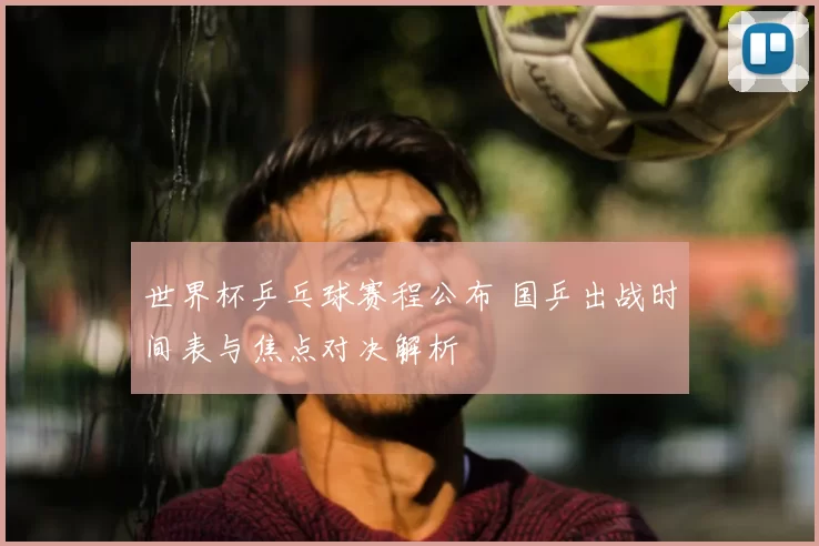 世界杯乒乓球赛程公布 国乒出战时间表与焦点对决解析