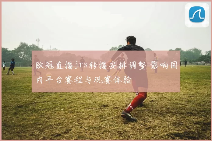 欧冠直播jrs转播安排调整 影响国内平台赛程与观赛体验