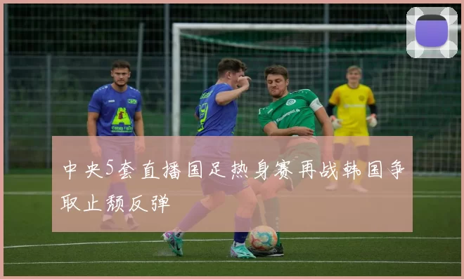 中央5套直播国足热身赛再战韩国争取止颓反弹