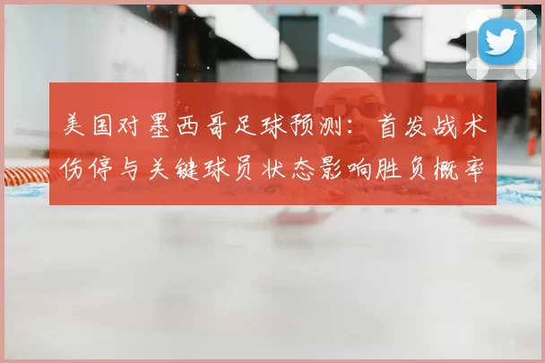 美国对墨西哥足球预测：首发战术伤停与关键球员状态影响胜负概率