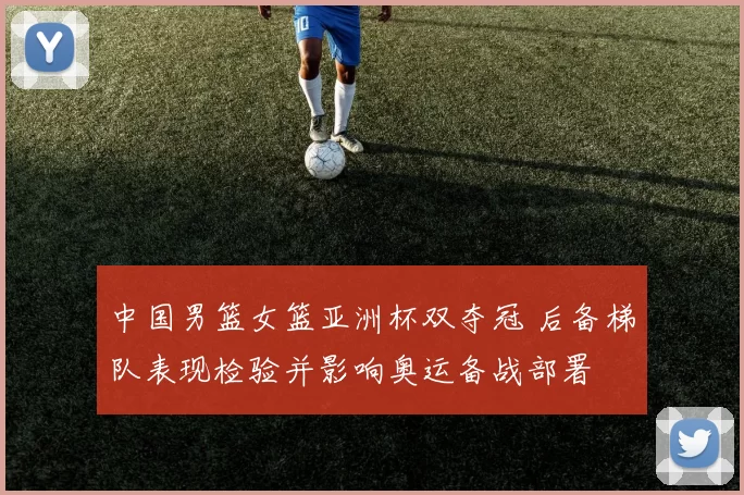 中国男篮女篮亚洲杯双夺冠 后备梯队表现检验并影响奥运备战部署
