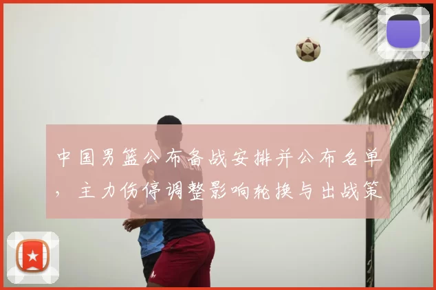 中国男篮公布备战安排并公布名单，主力伤停调整影响轮换与出战策略