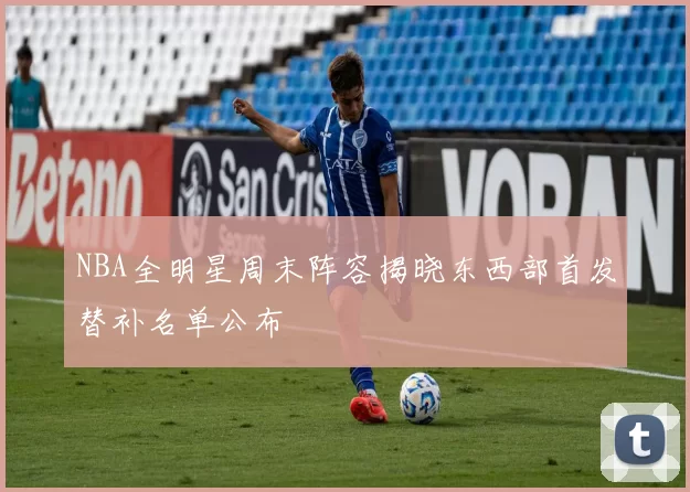 NBA全明星周末阵容揭晓东西部首发替补名单公布