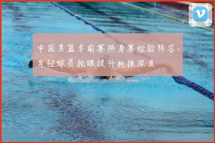 中国男篮季前赛热身赛检验阵容，年轻球员抢眼提升轮换深度