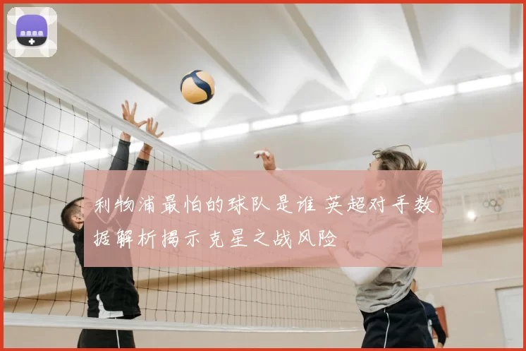 利物浦最怕的球队是谁 英超对手数据解析揭示克星之战风险