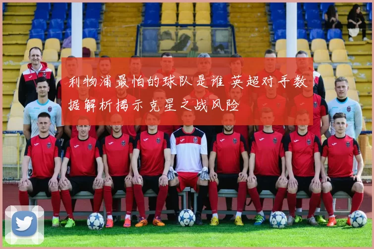 利物浦最怕的球队是谁 英超对手数据解析揭示克星之战风险