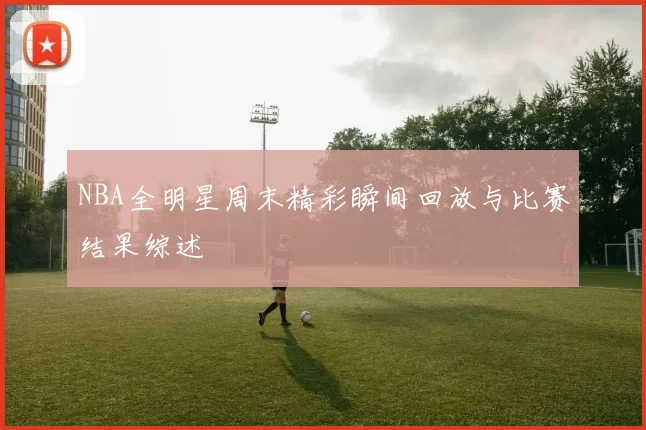 NBA全明星周末精彩瞬间回放与比赛结果综述