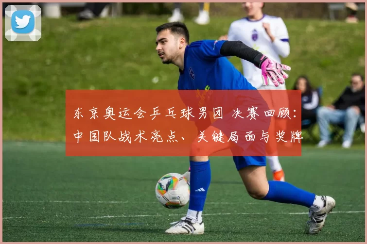 东京奥运会乒乓球男团 决赛回顾：中国队战术亮点、关键局面与奖牌归属
